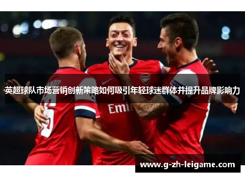 英超球队市场营销创新策略如何吸引年轻球迷群体并提升品牌影响力