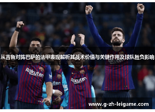 从吉鲁对阵巴萨的法甲表现解析其战术价值与关键作用及球队胜负影响