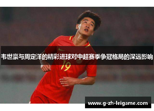 韦世豪与周定洋的精彩进球对中超赛季争冠格局的深远影响