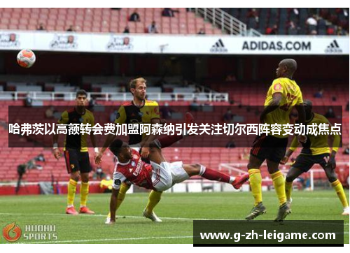 哈弗茨以高额转会费加盟阿森纳引发关注切尔西阵容变动成焦点